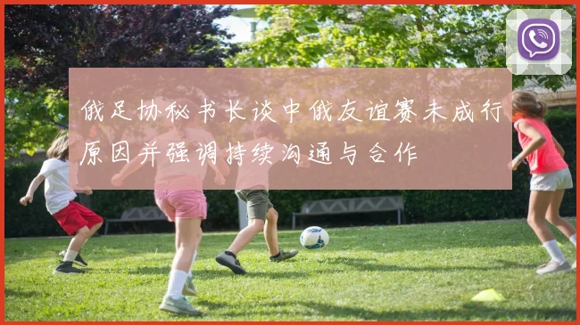 俄足协秘书长谈中俄友谊赛未成行原因并强调持续沟通与合作