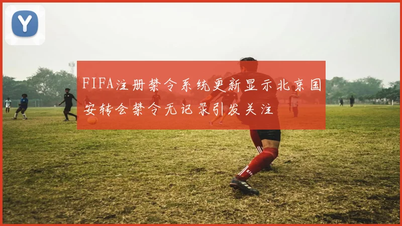 FIFA注册禁令系统更新显示北京国安转会禁令无记录引发关注