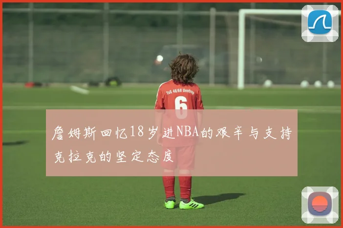詹姆斯回忆18岁进NBA的艰辛与支持克拉克的坚定态度