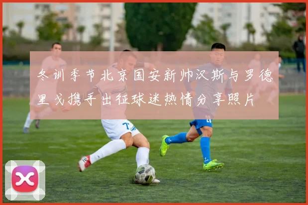 冬训季节北京国安新帅汉斯与罗德里戈携手出征球迷热情分享照片