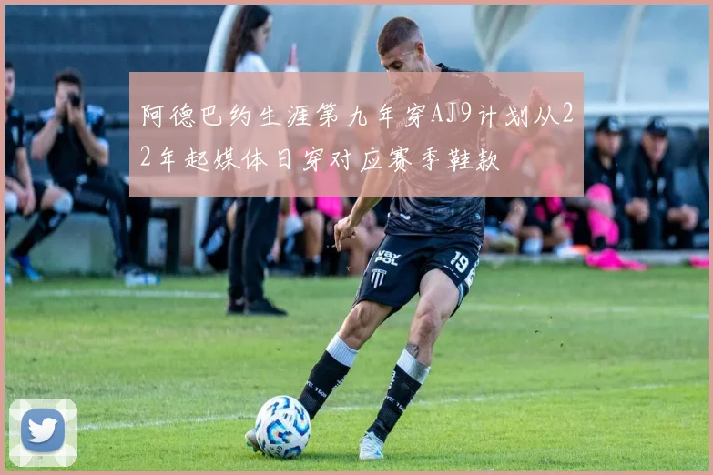 阿德巴约生涯第九年穿AJ9计划从22年起媒体日穿对应赛季鞋款