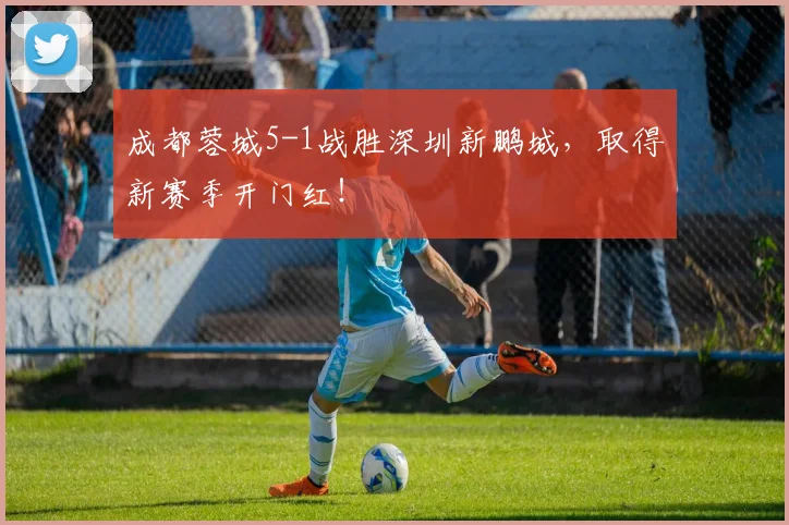 成都蓉城5-1战胜深圳新鹏城，取得新赛季开门红！