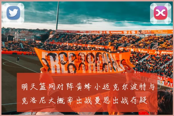 明天篮网对阵黄蜂小迈克尔波特与克洛尼大概率出战曼恩出战存疑