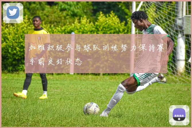 加维积极参与球队训练努力保持赛季前良好状态