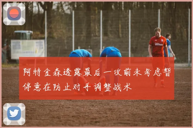 阿特金森透露最后一攻前未考虑暂停意在防止对手调整战术