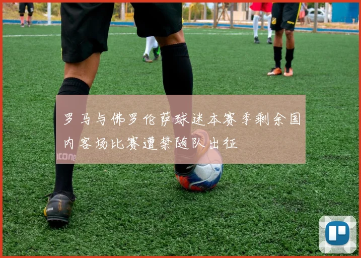 罗马与佛罗伦萨球迷本赛季剩余国内客场比赛遭禁随队出征