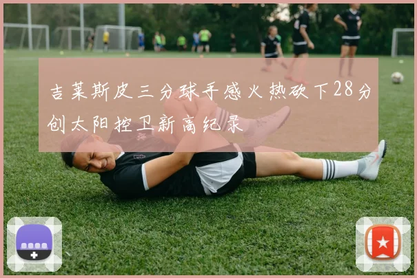 吉莱斯皮三分球手感火热砍下28分创太阳控卫新高纪录