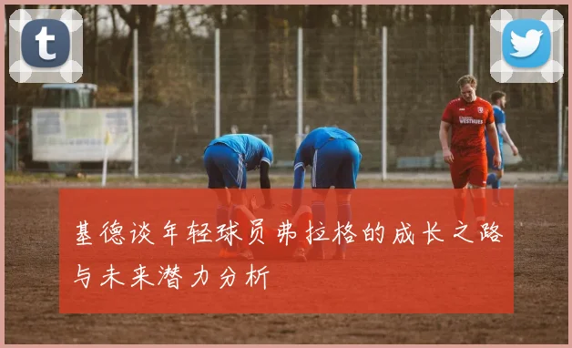 基德谈年轻球员弗拉格的成长之路与未来潜力分析