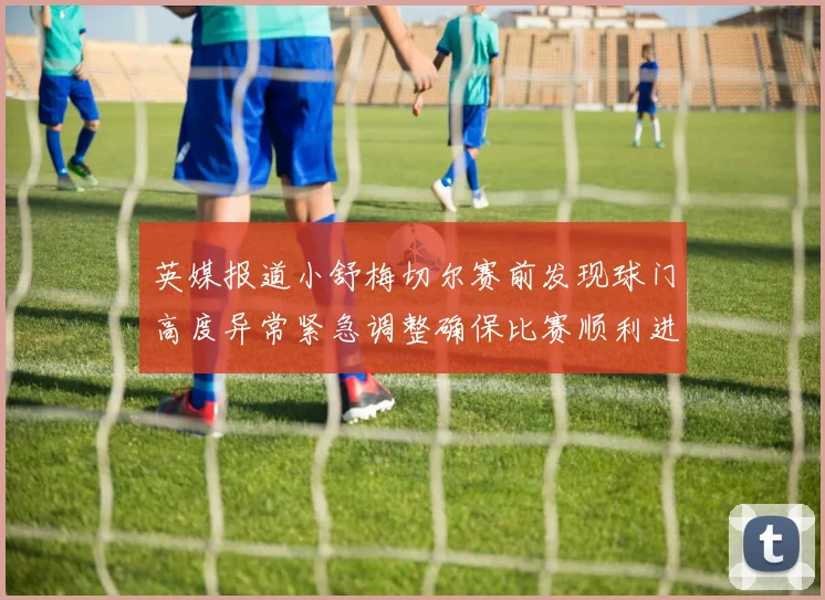 英媒报道小舒梅切尔赛前发现球门高度异常紧急调整确保比赛顺利进行