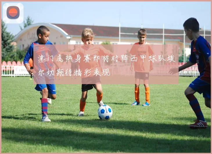 津门虎热身赛即将对阵西甲球队埃尔切期待精彩表现
