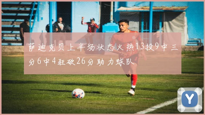 萨迪克贝上半场状态火热13投9中三分6中4狂砍26分助力球队