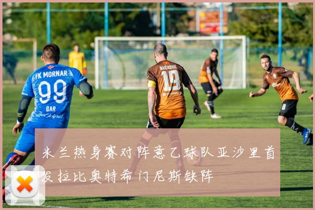 米兰热身赛对阵意乙球队亚沙里首发拉比奥特希门尼斯缺阵