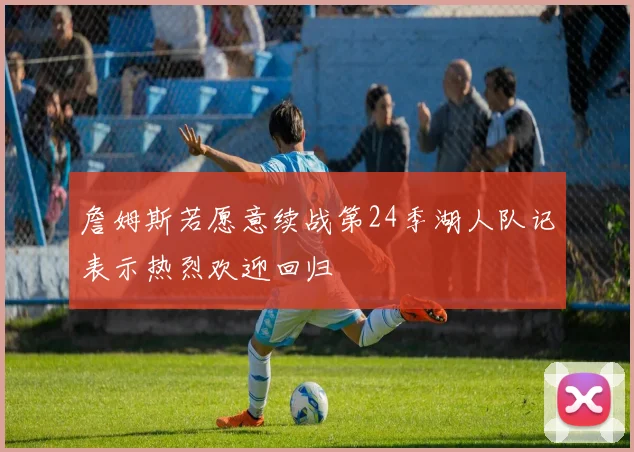 詹姆斯若愿意续战第24季湖人队记表示热烈欢迎回归