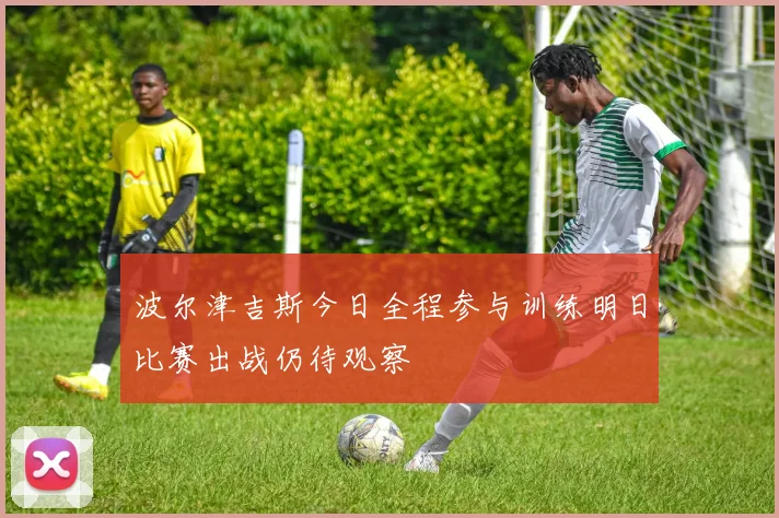 波尔津吉斯今日全程参与训练明日比赛出战仍待观察