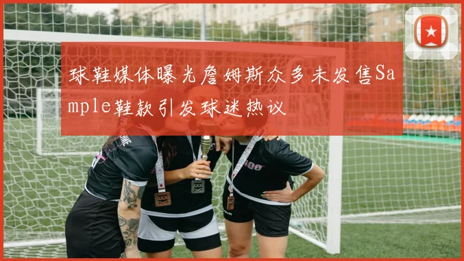 球鞋媒体曝光詹姆斯众多未发售Sample鞋款引发球迷热议