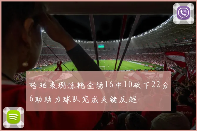 哈珀表现惊艳全场16中10砍下22分6助助力球队完成关键反超