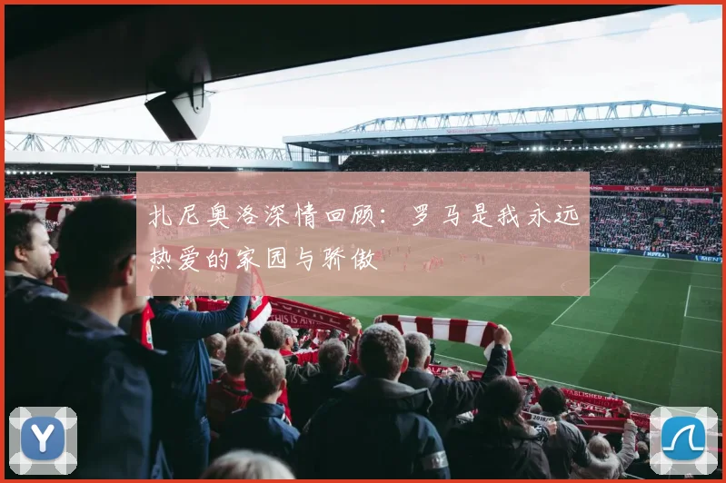 扎尼奥洛深情回顾：罗马是我永远热爱的家园与骄傲