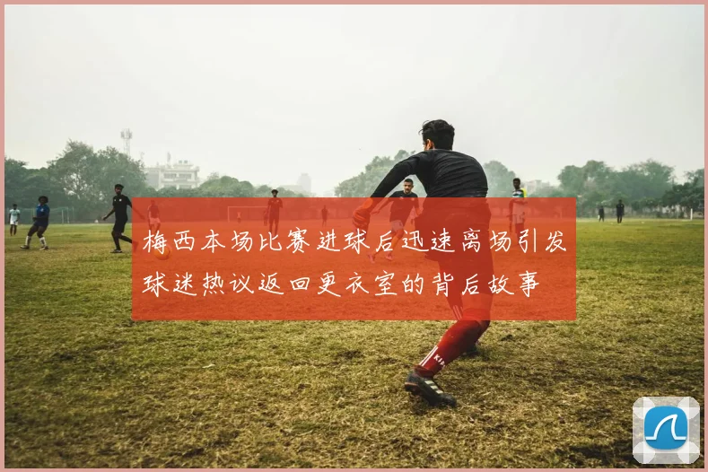 梅西本场比赛进球后迅速离场引发球迷热议返回更衣室的背后故事