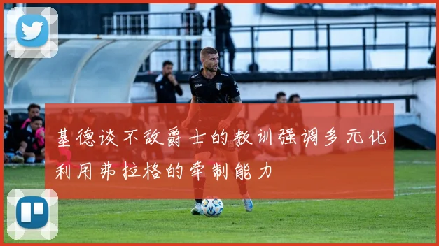 基德谈不敌爵士的教训强调多元化利用弗拉格的牵制能力