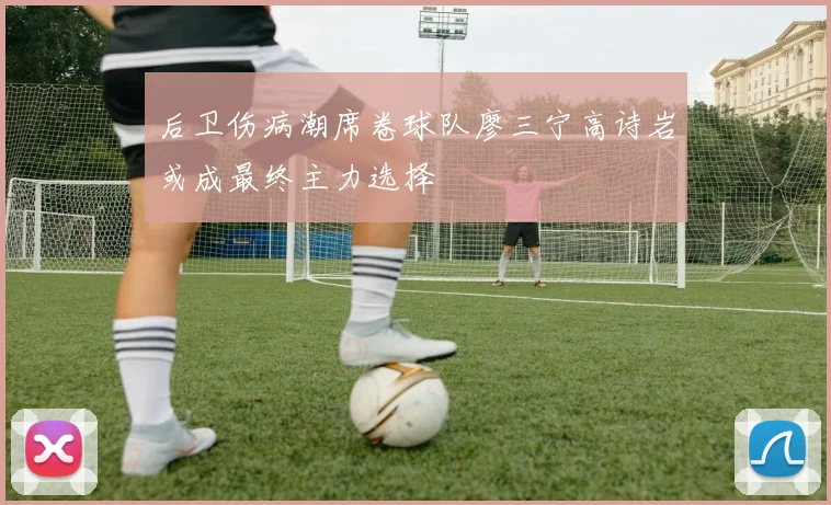后卫伤病潮席卷球队廖三宁高诗岩或成最终主力选择