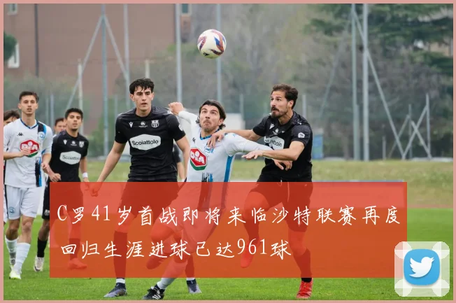 C罗41岁首战即将来临沙特联赛再度回归生涯进球已达961球