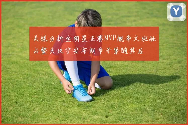 美媒分析全明星正赛MVP概率文班独占鳌头坎宁安布朗华子紧随其后