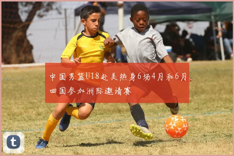 中国男篮U18赴美热身6场4月和6月回国参加洲际邀请赛